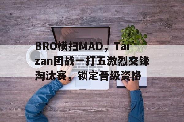包含BRO横扫MAD，Tarzan团战一打五激烈交锋淘汰赛，锁定晋级资格的词条
